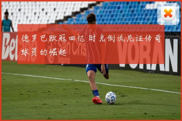 德罗巴欧冠回忆 时光倒流见证传奇球员的崛起