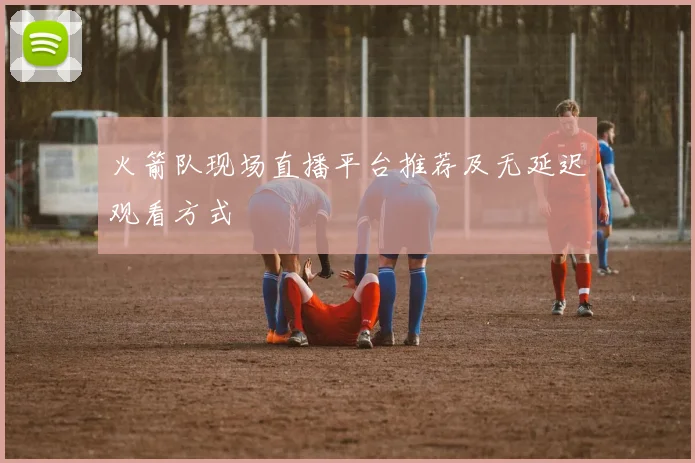 火箭队现场直播平台推荐及无延迟观看方式